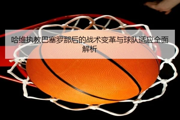 哈维执教巴塞罗那后的战术变革与球队适应全面解析